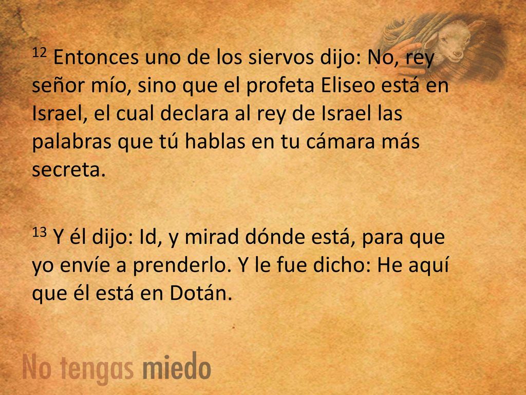 12 Entonces uno de los siervos dijo: No, rey señor mío, sino que el profeta Eliseo está en Israel, el cual declara al rey de Israel las palabras que tú hablas en tu cámara más secreta.
