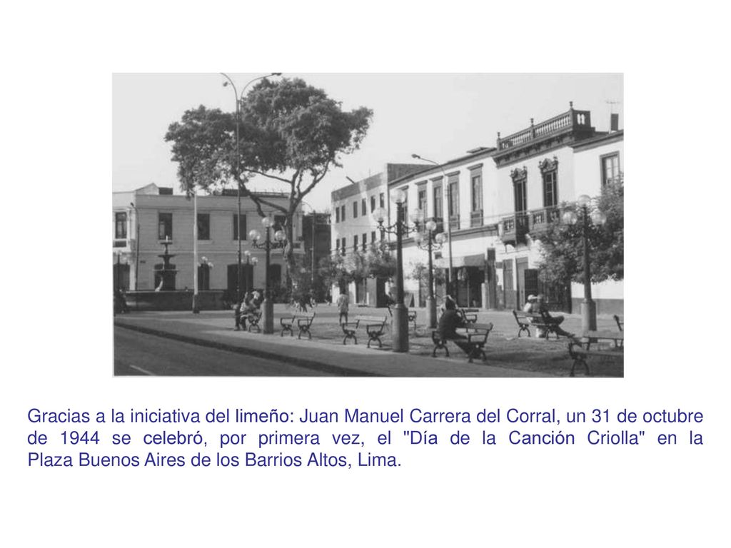 Gracias a la iniciativa del limeño: Juan Manuel Carrera del Corral, un 31 de octubre de 1944 se celebró, por primera vez, el Día de la Canción Criolla en la Plaza Buenos Aires de los Barrios Altos, Lima.