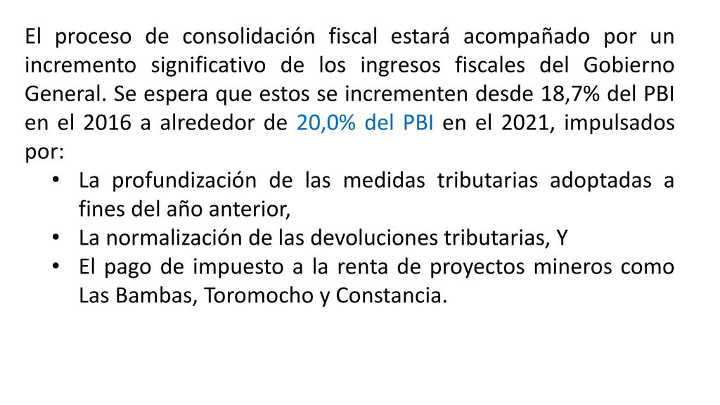 El proceso de consolidación fiscal estará acompañado por un incremento significativo de los ingresos fiscales del Gobierno General. Se espera que estos se incrementen desde 18,7% del PBI en el 2016 a alrededor de 20,0% del PBI en el 2021, impulsados por: