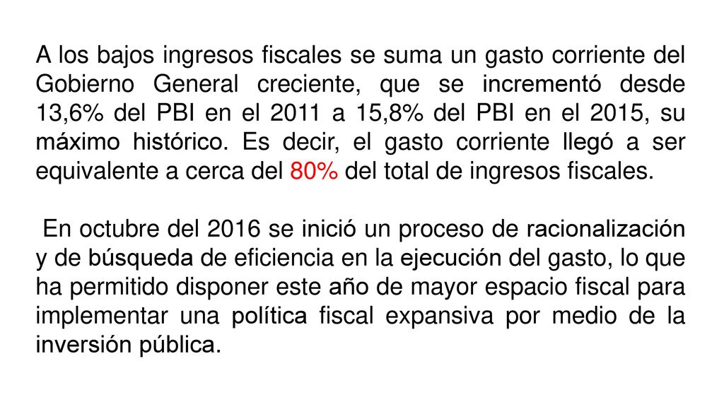 A los bajos ingresos fiscales se suma un gasto corriente del Gobierno General creciente, que se incrementó desde 13,6% del PBI en el 2011 a 15,8% del PBI en el 2015, su máximo histórico. Es decir, el gasto corriente llegó a ser equivalente a cerca del 80% del total de ingresos fiscales.