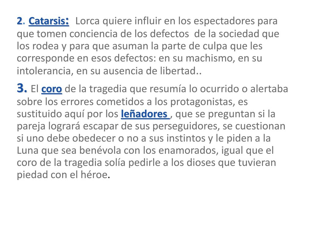 2. Catarsis: Lorca quiere influir en los espectadores para que tomen conciencia de los defectos de la sociedad que los rodea y para que asuman la parte de culpa que les corresponde en esos defectos: en su machismo, en su intolerancia, en su ausencia de libertad..