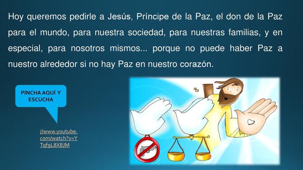 Hoy queremos pedirle a Jesús, Príncipe de la Paz, el don de la Paz para el mundo, para nuestra sociedad, para nuestras familias, y en especial, para nosotros mismos... porque no puede haber Paz a nuestro alrededor si no hay Paz en nuestro corazón.