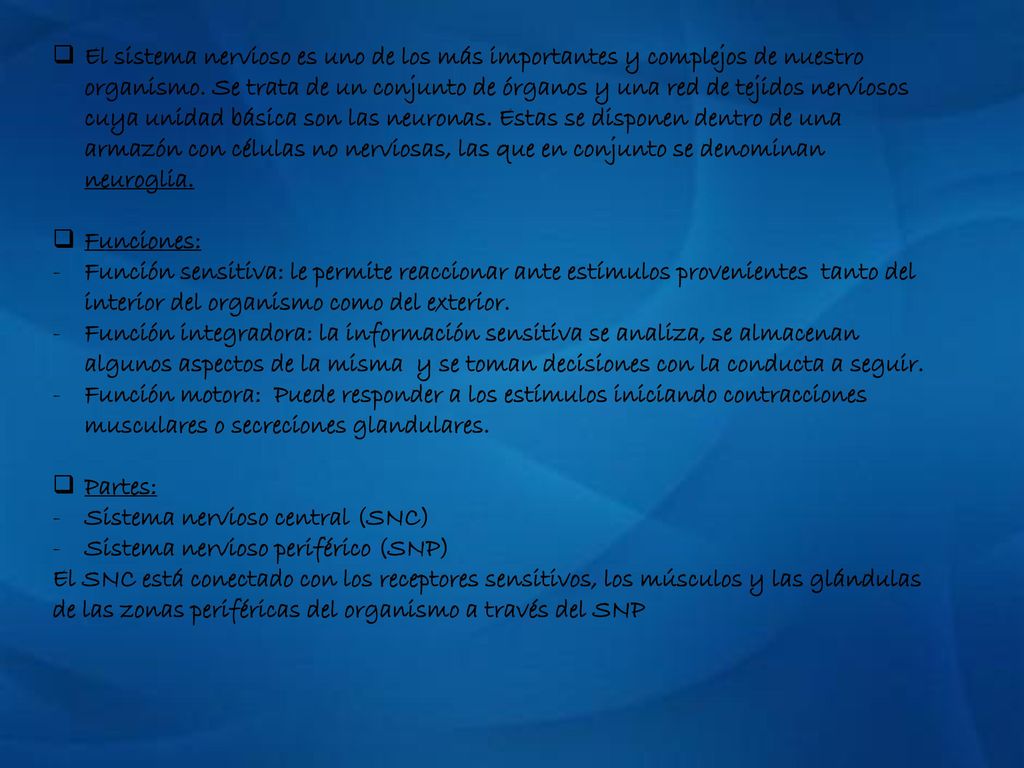 El sistema nervioso es uno de los más importantes y complejos de nuestro organismo. Se trata de un conjunto de órganos y una red de tejidos nerviosos cuya unidad básica son las neuronas. Estas se disponen dentro de una armazón con células no nerviosas, las que en conjunto se denominan neuroglia.