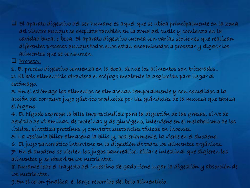 El aparato digestivo del ser humano es aquel que se ubica principalmente en la zona del vientre aunque se emplaza también en la zona del cuello y comienza en la cavidad bucal o boca. El aparato digestivo cuenta con varias secciones que realizan diferentes procesos aunque todos ellos están encaminados a procesar y digerir los alimentos que se consumen.