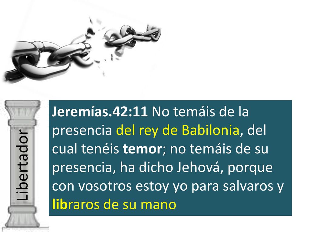 Jeremías.42:11 No temáis de la presencia del rey de Babilonia, del cual tenéis temor; no temáis de su presencia, ha dicho Jehová, porque con vosotros estoy yo para salvaros y libraros de su mano