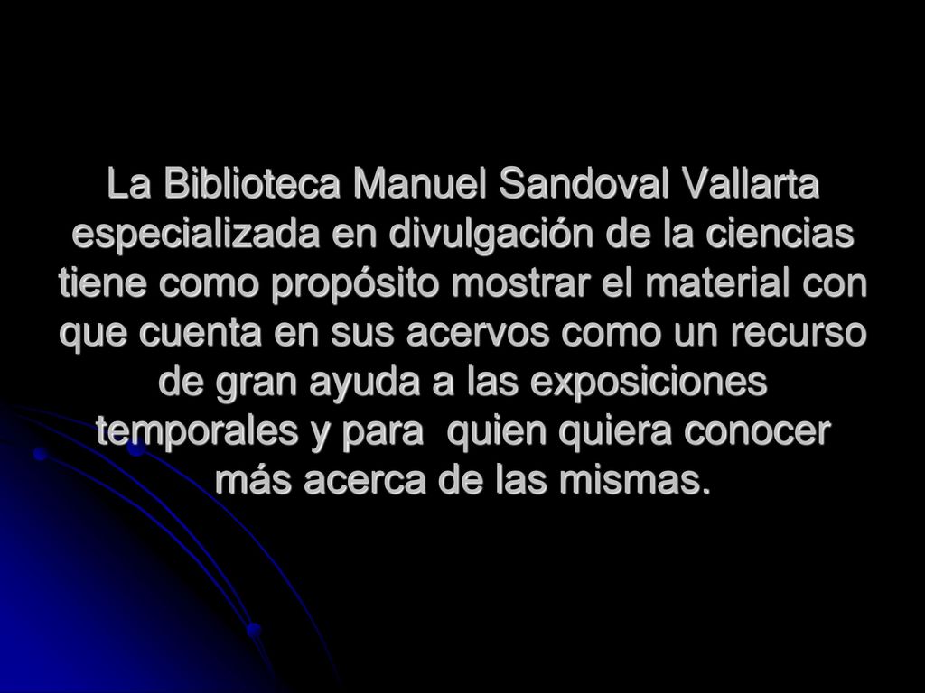 La Biblioteca Manuel Sandoval Vallarta especializada en divulgación de la ciencias tiene como propósito mostrar el material con que cuenta en sus acervos como un recurso de gran ayuda a las exposiciones temporales y para quien quiera conocer más acerca de las mismas.