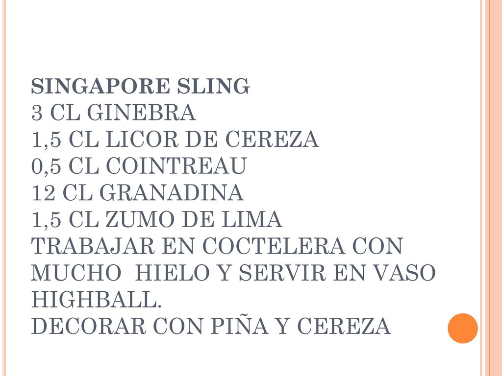 SINGAPORE SLING 3 CL GINEBRA 1,5 CL LICOR DE CEREZA 0,5 CL COINTREAU 12 CL GRANADINA 1,5 CL ZUMO DE LIMA TRABAJAR EN COCTELERA CON MUCHO HIELO Y SERVIR EN VASO HIGHBALL.