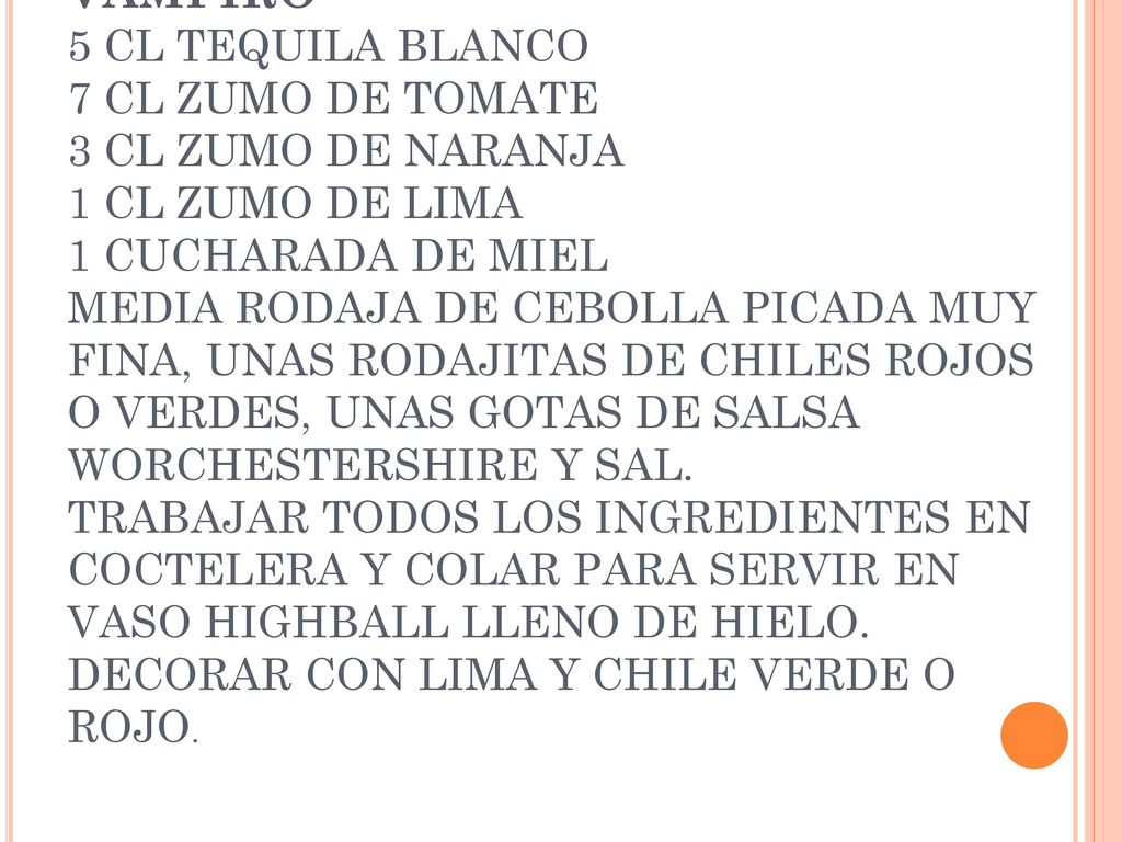VAMPIRO 5 CL TEQUILA BLANCO 7 CL ZUMO DE TOMATE 3 CL ZUMO DE NARANJA 1 CL ZUMO DE LIMA 1 CUCHARADA DE MIEL MEDIA RODAJA DE CEBOLLA PICADA MUY FINA, UNAS RODAJITAS DE CHILES ROJOS O VERDES, UNAS GOTAS DE SALSA WORCHESTERSHIRE Y SAL.