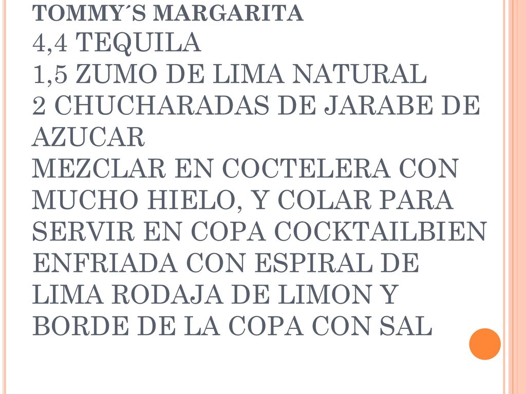 TOMMY´S MARGARITA 4,4 TEQUILA 1,5 ZUMO DE LIMA NATURAL 2 CHUCHARADAS DE JARABE DE AZUCAR MEZCLAR EN COCTELERA CON MUCHO HIELO, Y COLAR PARA SERVIR EN COPA COCKTAILBIEN ENFRIADA CON ESPIRAL DE LIMA RODAJA DE LIMON Y BORDE DE LA COPA CON SAL