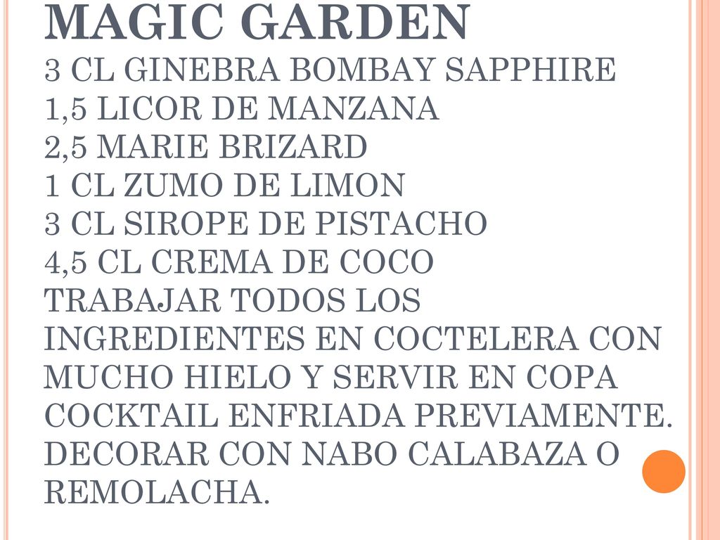 MAGIC GARDEN 3 CL GINEBRA BOMBAY SAPPHIRE 1,5 LICOR DE MANZANA 2,5 MARIE BRIZARD 1 CL ZUMO DE LIMON 3 CL SIROPE DE PISTACHO 4,5 CL CREMA DE COCO TRABAJAR TODOS LOS INGREDIENTES EN COCTELERA CON MUCHO HIELO Y SERVIR EN COPA COCKTAIL ENFRIADA PREVIAMENTE.