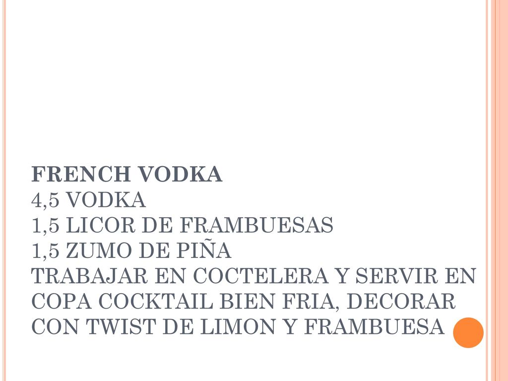 FRENCH VODKA 4,5 VODKA 1,5 LICOR DE FRAMBUESAS 1,5 ZUMO DE PIÑA TRABAJAR EN COCTELERA Y SERVIR EN COPA COCKTAIL BIEN FRIA, DECORAR CON TWIST DE LIMON Y FRAMBUESA