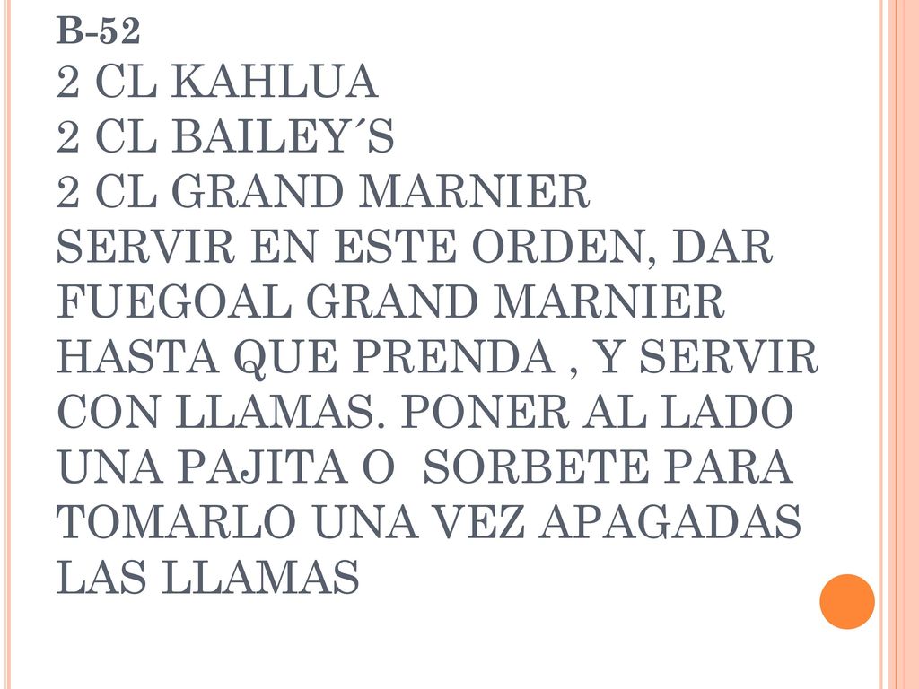 B-52 2 CL KAHLUA 2 CL BAILEY´S 2 CL GRAND MARNIER SERVIR EN ESTE ORDEN, DAR FUEGOAL GRAND MARNIER HASTA QUE PRENDA , Y SERVIR CON LLAMAS.