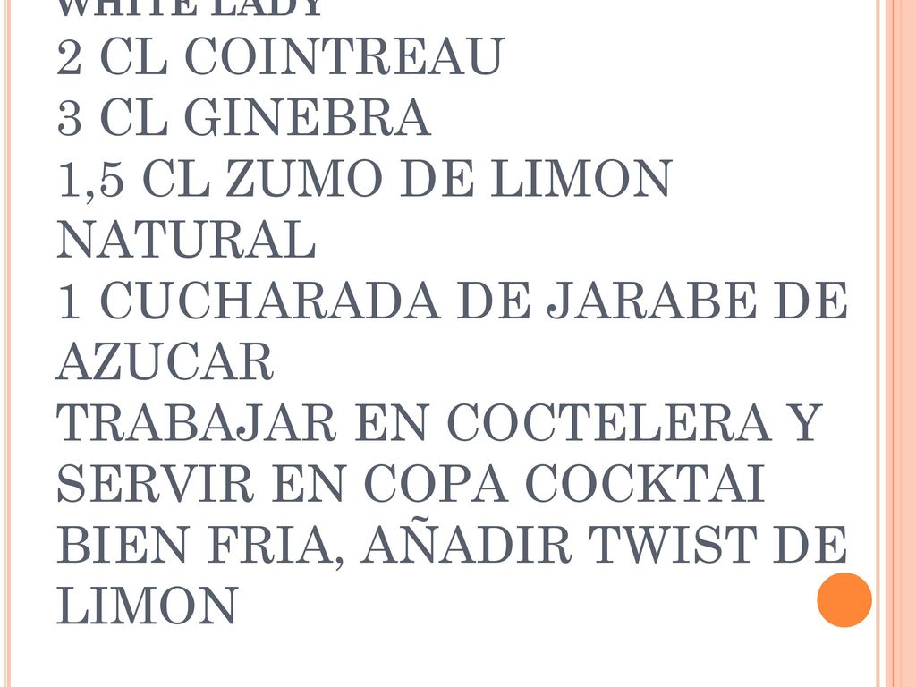 WHITE LADY 2 CL COINTREAU 3 CL GINEBRA 1,5 CL ZUMO DE LIMON NATURAL 1 CUCHARADA DE JARABE DE AZUCAR TRABAJAR EN COCTELERA Y SERVIR EN COPA COCKTAI BIEN FRIA, AÑADIR TWIST DE LIMON