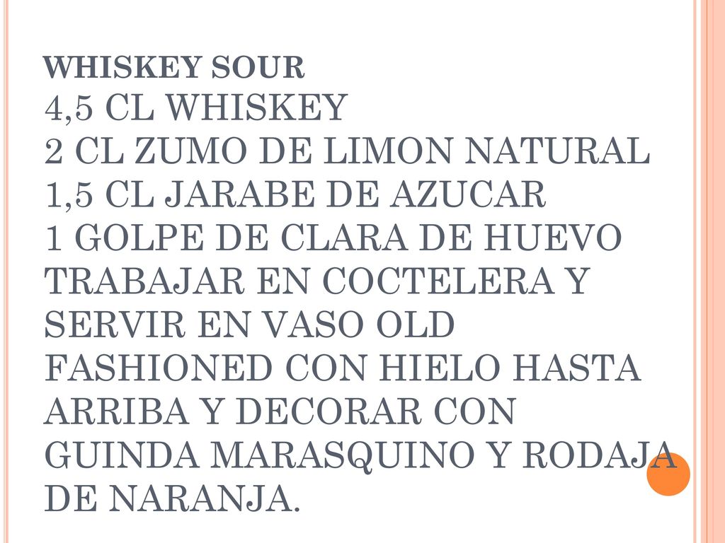 WHISKEY SOUR 4,5 CL WHISKEY 2 CL ZUMO DE LIMON NATURAL 1,5 CL JARABE DE AZUCAR 1 GOLPE DE CLARA DE HUEVO TRABAJAR EN COCTELERA Y SERVIR EN VASO OLD FASHIONED CON HIELO HASTA ARRIBA Y DECORAR CON GUINDA MARASQUINO Y RODAJA DE NARANJA.