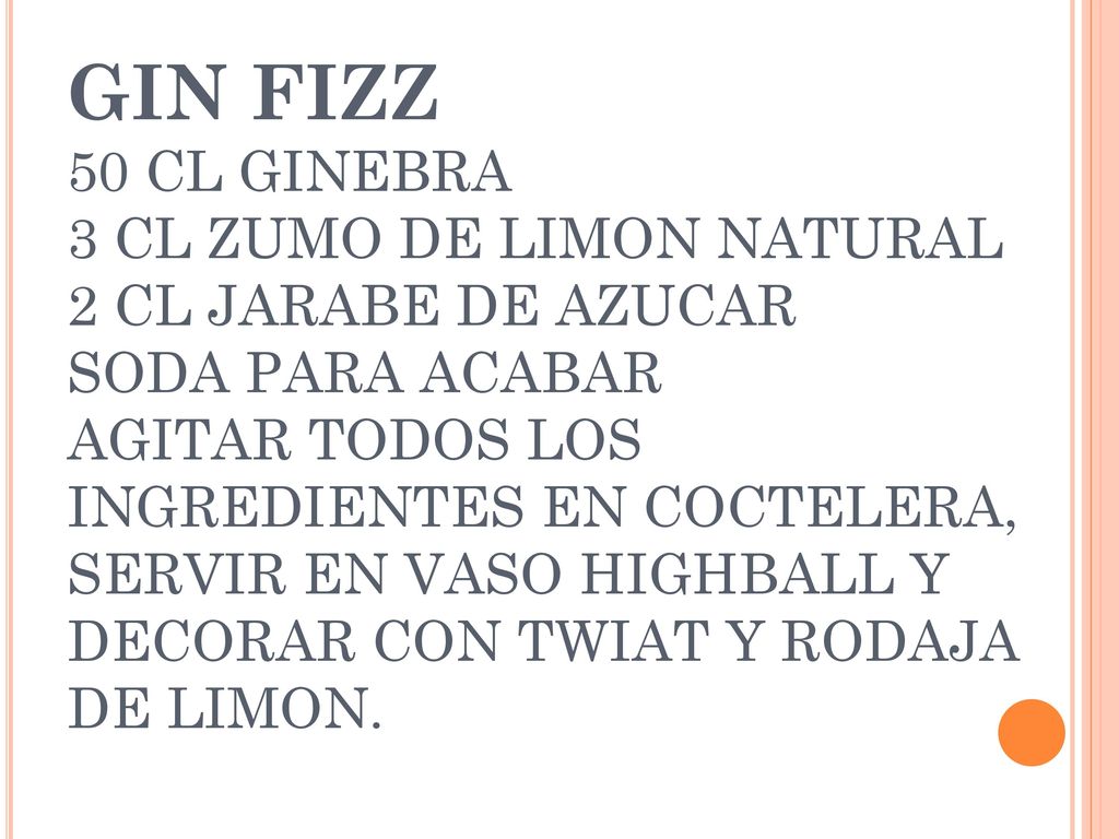 GIN FIZZ 50 CL GINEBRA 3 CL ZUMO DE LIMON NATURAL 2 CL JARABE DE AZUCAR SODA PARA ACABAR AGITAR TODOS LOS INGREDIENTES EN COCTELERA, SERVIR EN VASO HIGHBALL Y DECORAR CON TWIAT Y RODAJA DE LIMON.