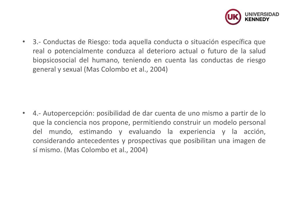 3.- Conductas de Riesgo: toda aquella conducta o situación específica que real o potencialmente conduzca al deterioro actual o futuro de la salud biopsicosocial del humano, teniendo en cuenta las conductas de riesgo general y sexual (Mas Colombo et al., 2004)