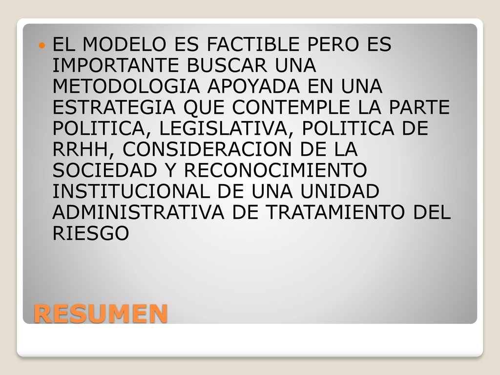 EL MODELO ES FACTIBLE PERO ES IMPORTANTE BUSCAR UNA METODOLOGIA APOYADA EN UNA ESTRATEGIA QUE CONTEMPLE LA PARTE POLITICA, LEGISLATIVA, POLITICA DE RRHH, CONSIDERACION DE LA SOCIEDAD Y RECONOCIMIENTO INSTITUCIONAL DE UNA UNIDAD ADMINISTRATIVA DE TRATAMIENTO DEL RIESGO