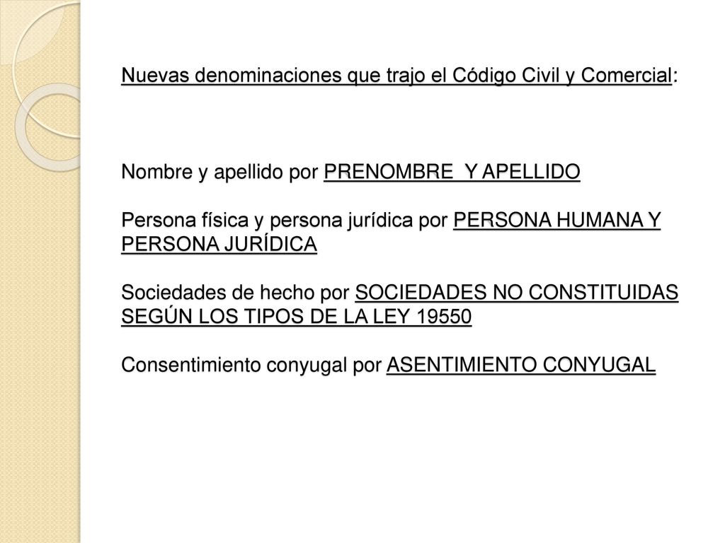 Nuevas denominaciones que trajo el Código Civil y Comercial: Nombre y apellido por PRENOMBRE Y APELLIDO Persona física y persona jurídica por PERSONA HUMANA Y PERSONA JURÍDICA Sociedades de hecho por SOCIEDADES NO CONSTITUIDAS SEGÚN LOS TIPOS DE LA LEY Consentimiento conyugal por ASENTIMIENTO CONYUGAL