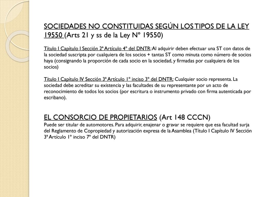 SOCIEDADES NO CONSTITUIDAS SEGÚN LOS TIPOS DE LA LEY (Arts 21 y ss de la Ley Nº 19550) Título I Capítulo I Sección 2ª Artículo 4º del DNTR: Al adquirir deben efectuar una ST con datos de la sociedad suscripta por cualquiera de los socios + tantas ST como minuta como número de socios haya (consignando la proporción de cada socio en la sociedad, y firmadas por cualquiera de los socios) Título I Capítulo IV Sección 3ª Artículo 1º inciso 3º del DNTR: Cualquier socio representa.