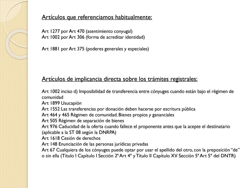 Artículos que referenciamos habitualmente: Art 1277 por Art 470 (asentimiento conyugal) Art 1002 por Art 306 (forma de acreditar identidad) Art 1881 por Art 375 (poderes generales y especiales) Artículos de implicancia directa sobre los trámites registrales: Art 1002 inciso d) Imposibilidad de transferencia entre cónyuges cuando están bajo el régimen de comunidad Art 1899 Usucapión Art 1552 Las transferencias por donación deben hacerse por escritura pública Art 464 y 465 Régimen de comunidad.