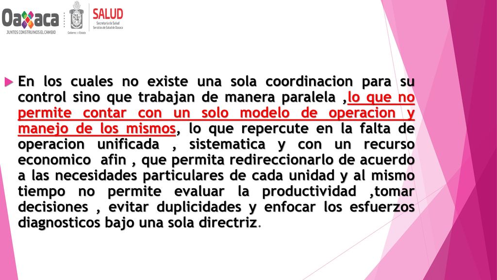 En los cuales no existe una sola coordinacion para su control sino que trabajan de manera paralela ,lo que no permite contar con un solo modelo de operacion y manejo de los mismos, lo que repercute en la falta de operacion unificada , sistematica y con un recurso economico afin , que permita redireccionarlo de acuerdo a las necesidades particulares de cada unidad y al mismo tiempo no permite evaluar la productividad ,tomar decisiones , evitar duplicidades y enfocar los esfuerzos diagnosticos bajo una sola directriz.
