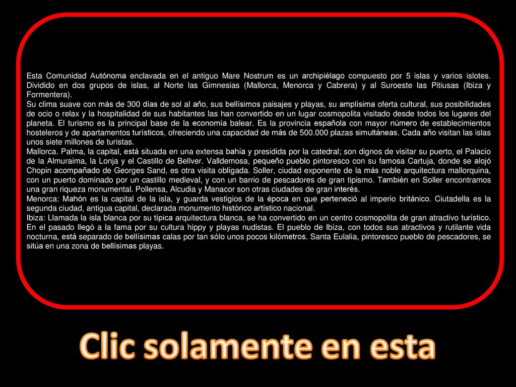Esta Comunidad Autónoma enclavada en el antiguo Mare Nostrum es un archipiélago compuesto por 5 islas y varios islotes. Dividido en dos grupos de islas, al Norte las Gimnesias (Mallorca, Menorca y Cabrera) y al Suroeste las Pitiusas (Ibiza y Formentera).