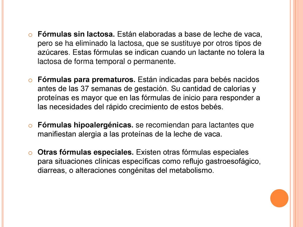 Fórmulas sin lactosa. Están elaboradas a base de leche de vaca, pero se ha eliminado la lactosa, que se sustituye por otros tipos de azúcares. Estas fórmulas se indican cuando un lactante no tolera la lactosa de forma temporal o permanente.