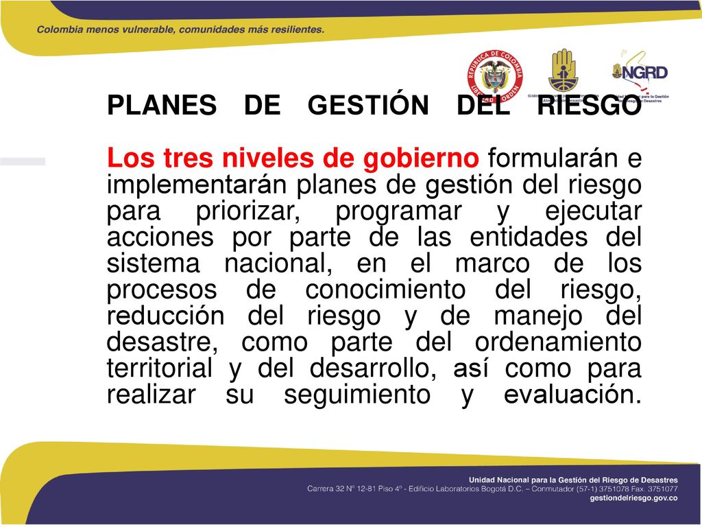 PLANES DE GESTIÓN DEL RIESGO Los tres niveles de gobierno formularán e implementarán planes de gestión del riesgo para priorizar, programar y ejecutar acciones por parte de las entidades del sistema nacional, en el marco de los procesos de conocimiento del riesgo, reducción del riesgo y de manejo del desastre, como parte del ordenamiento territorial y del desarrollo, así como para realizar su seguimiento y evaluación.