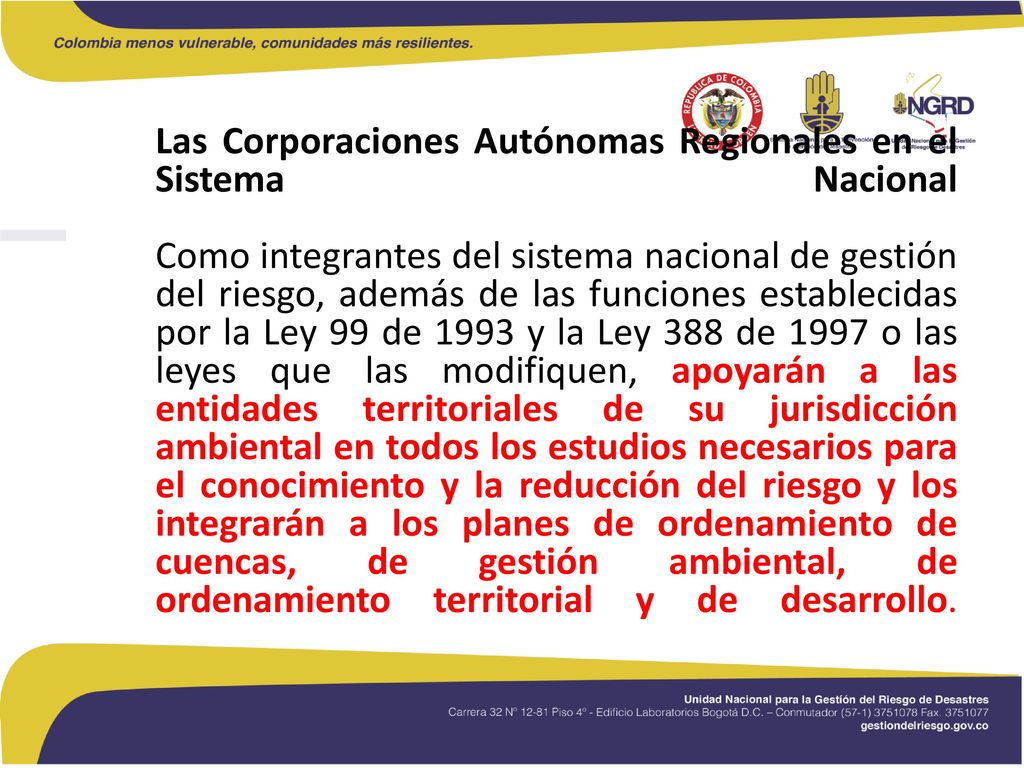 Las Corporaciones Autónomas Regionales en el Sistema Nacional Como integrantes del sistema nacional de gestión del riesgo, además de las funciones establecidas por la Ley 99 de 1993 y la Ley 388 de 1997 o las leyes que las modifiquen, apoyarán a las entidades territoriales de su jurisdicción ambiental en todos los estudios necesarios para el conocimiento y la reducción del riesgo y los integrarán a los planes de ordenamiento de cuencas, de gestión ambiental, de ordenamiento territorial y de desarrollo.