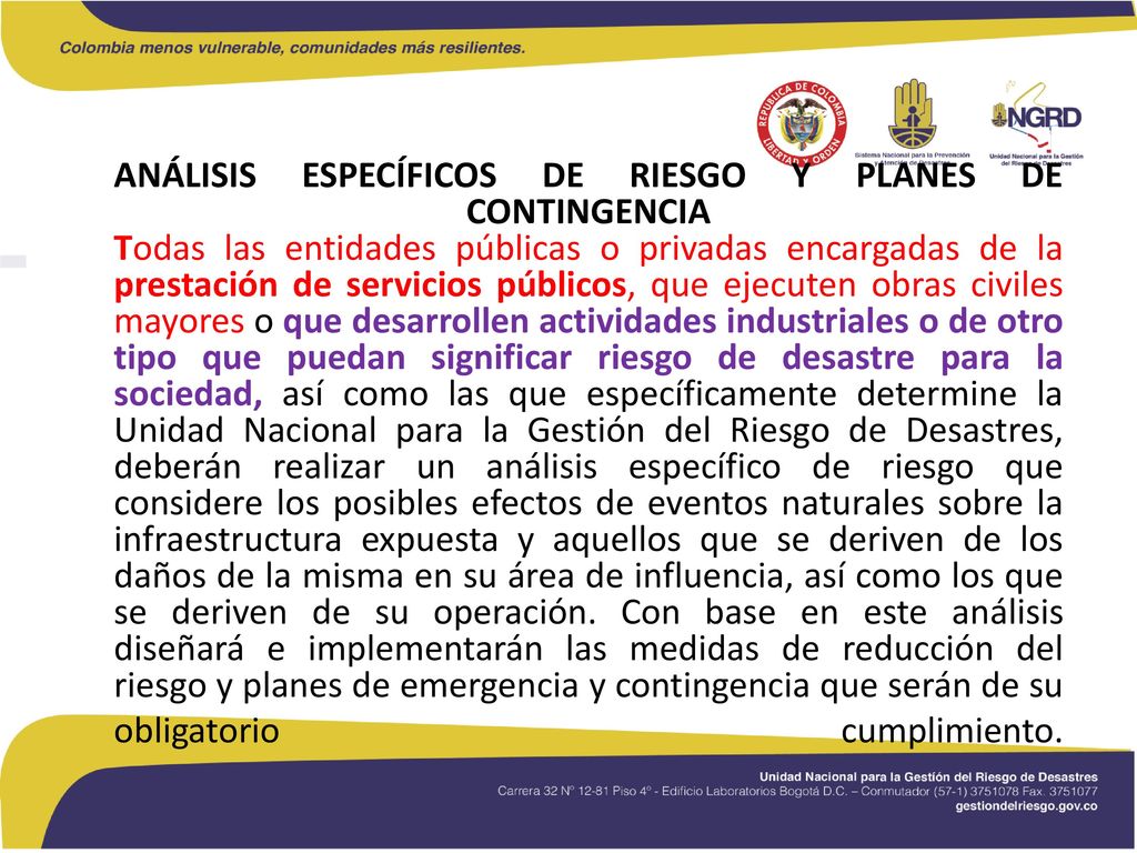 ANÁLISIS ESPECÍFICOS DE RIESGO Y PLANES DE CONTINGENCIA Todas las entidades públicas o privadas encargadas de la prestación de servicios públicos, que ejecuten obras civiles mayores o que desarrollen actividades industriales o de otro tipo que puedan significar riesgo de desastre para la sociedad, así como las que específicamente determine la Unidad Nacional para la Gestión del Riesgo de Desastres, deberán realizar un análisis específico de riesgo que considere los posibles efectos de eventos naturales sobre la infraestructura expuesta y aquellos que se deriven de los daños de la misma en su área de influencia, así como los que se deriven de su operación.