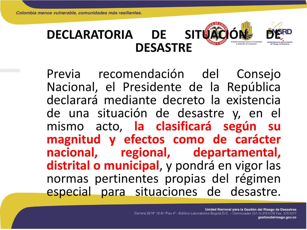 DECLARATORIA DE SITUACIÓN DE DESASTRE Previa recomendación del Consejo Nacional, el Presidente de la República declarará mediante decreto la existencia de una situación de desastre y, en el mismo acto, la clasificará según su magnitud y efectos como de carácter nacional, regional, departamental, distrital o municipal, y pondrá en vigor las normas pertinentes propias del régimen especial para situaciones de desastre.