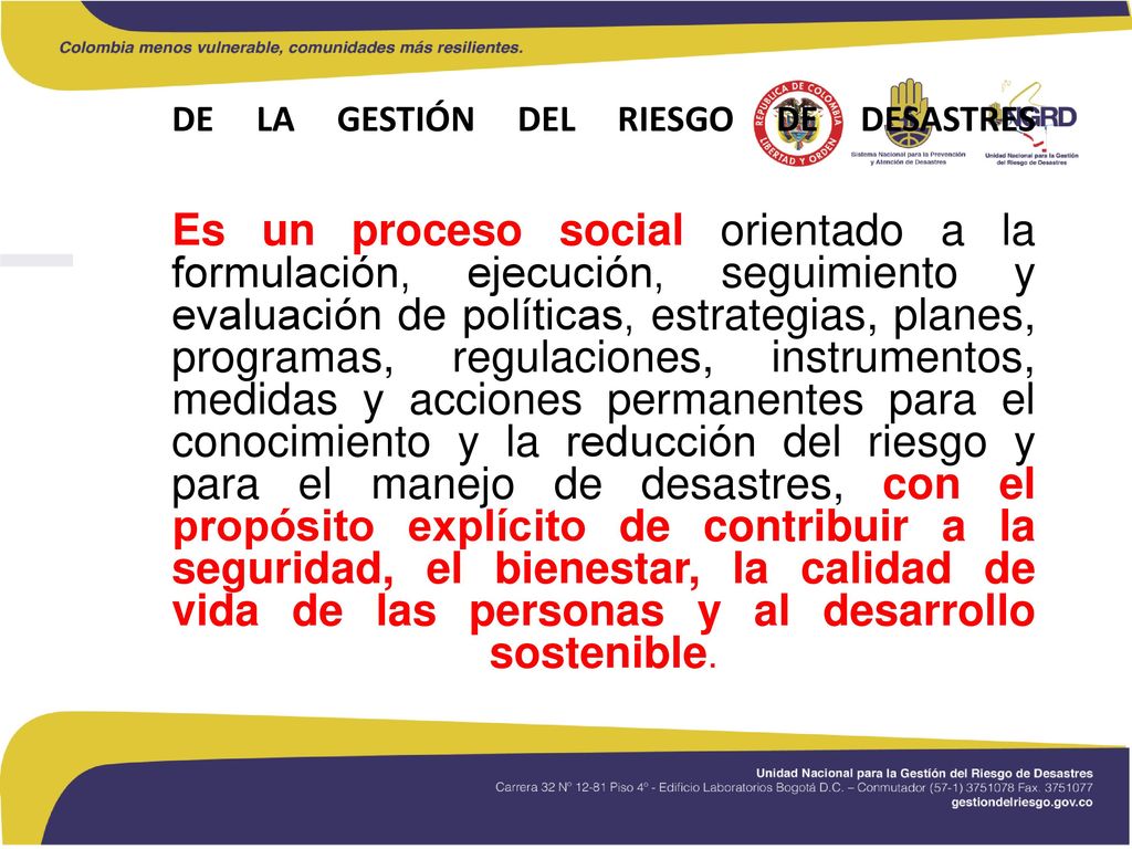 DE LA GESTIÓN DEL RIESGO DE DESASTRES Es un proceso social orientado a la formulación, ejecución, seguimiento y evaluación de políticas, estrategias, planes, programas, regulaciones, instrumentos, medidas y acciones permanentes para el conocimiento y la reducción del riesgo y para el manejo de desastres, con el propósito explícito de contribuir a la seguridad, el bienestar, la calidad de vida de las personas y al desarrollo sostenible.