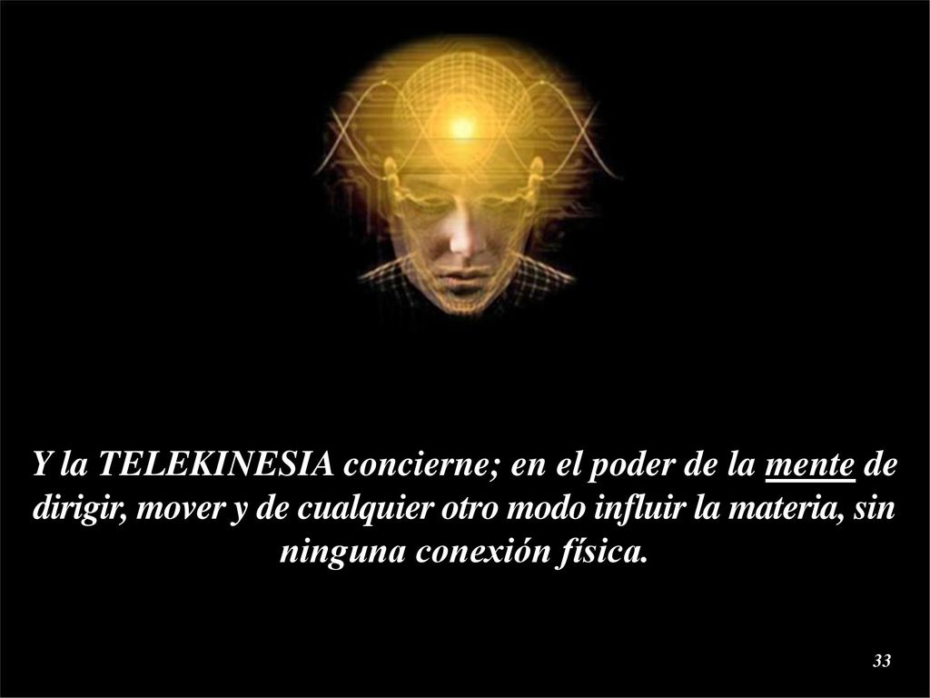 Y la TELEKINESIA concierne; en el poder de la mente de dirigir, mover y de cualquier otro modo influir la materia, sin ninguna conexión física.