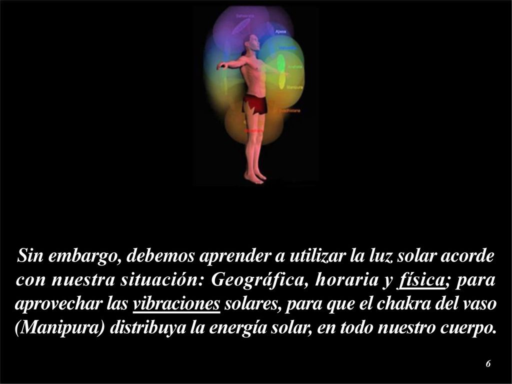 Sin embargo, debemos aprender a utilizar la luz solar acorde con nuestra situación: Geográfica, horaria y física; para aprovechar las vibraciones solares, para que el chakra del vaso (Manipura) distribuya la energía solar, en todo nuestro cuerpo.