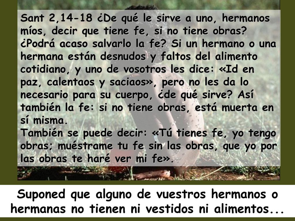 Sant 2,14-18 ¿De qué le sirve a uno, hermanos míos, decir que tiene fe, si no tiene obras ¿Podrá acaso salvarlo la fe Si un hermano o una hermana están desnudos y faltos del alimento cotidiano, y uno de vosotros les dice: «Id en paz, calentaos y saciaos», pero no les da lo necesario para su cuerpo, ¿de qué sirve Así también la fe: si no tiene obras, está muerta en sí misma. También se puede decir: «Tú tienes fe, yo tengo obras; muéstrame tu fe sin las obras, que yo por las obras te haré ver mi fe».