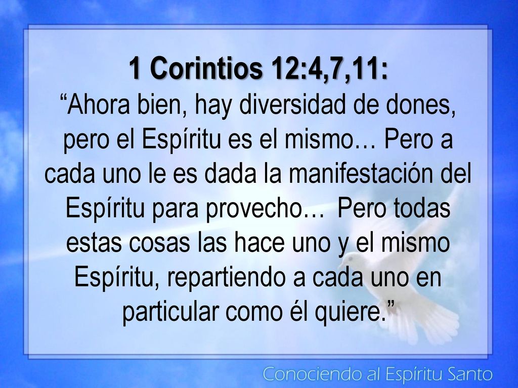 1 Corintios 12:4,7,11: Ahora bien, hay diversidad de dones, pero el Espíritu es el mismo… Pero a cada uno le es dada la manifestación del Espíritu para provecho… Pero todas estas cosas las hace uno y el mismo Espíritu, repartiendo a cada uno en particular como él quiere.
