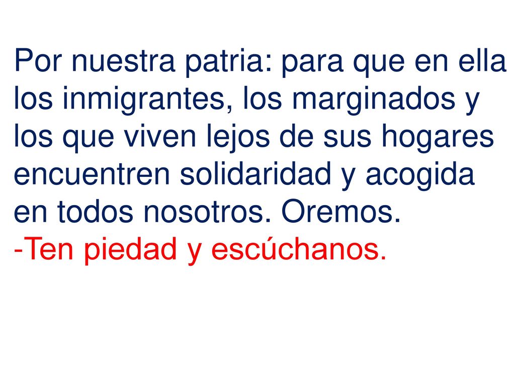 Por nuestra patria: para que en ella los inmigrantes, los marginados y los que viven lejos de sus hogares encuentren solidaridad y acogida en todos nosotros. Oremos.
