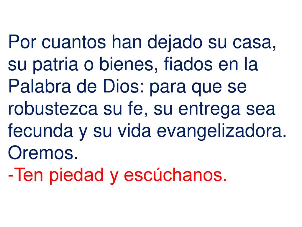 Por cuantos han dejado su casa, su patria o bienes, fiados en la Palabra de Dios: para que se robustezca su fe, su entrega sea fecunda y su vida evangelizadora. Oremos.