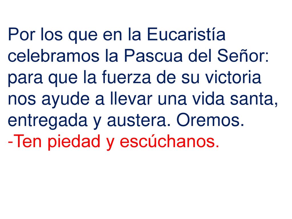 Por los que en la Eucaristía celebramos la Pascua del Señor: para que la fuerza de su victoria nos ayude a llevar una vida santa, entregada y austera. Oremos.