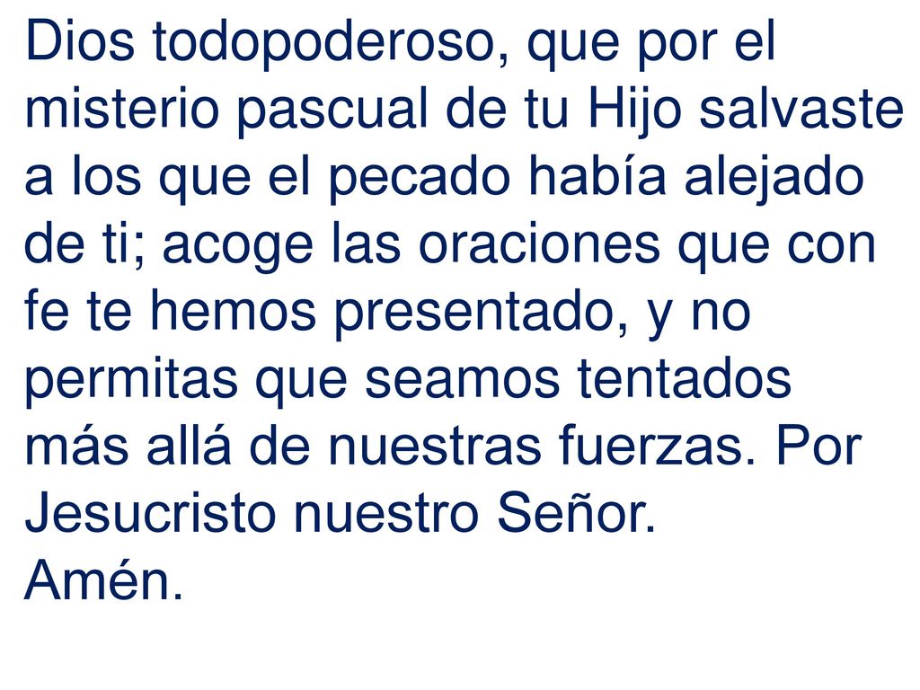 Dios todopoderoso, que por el misterio pascual de tu Hijo salvaste a los que el pecado había alejado de ti; acoge las oraciones que con fe te hemos presentado, y no permitas que seamos tentados más allá de nuestras fuerzas. Por Jesucristo nuestro Señor.