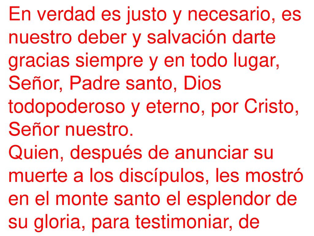 En verdad es justo y necesario, es nuestro deber y salvación darte gracias siempre y en todo lugar, Señor, Padre santo, Dios todopoderoso y eterno, por Cristo, Señor nuestro.