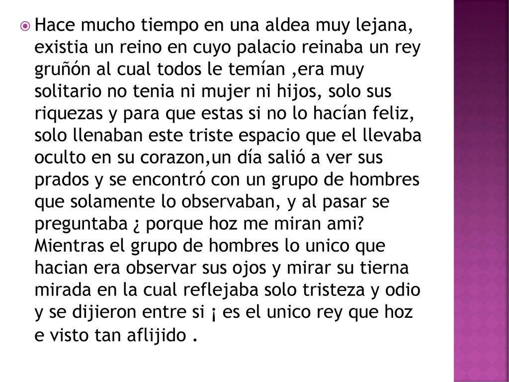 Hace mucho tiempo en una aldea muy lejana, existia un reino en cuyo palacio reinaba un rey gruñón al cual todos le temían ,era muy solitario no tenia ni mujer ni hijos, solo sus riquezas y para que estas si no lo hacían feliz, solo llenaban este triste espacio que el llevaba oculto en su corazon,un día salió a ver sus prados y se encontró con un grupo de hombres que solamente lo observaban, y al pasar se preguntaba ¿ porque hoz me miran ami.