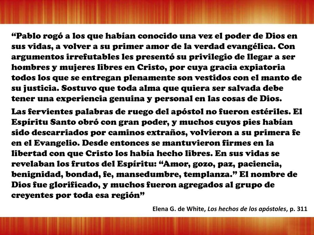Pablo rogó a los que habían conocido una vez el poder de Dios en sus vidas, a volver a su primer amor de la verdad evangélica. Con argumentos irrefutables les presentó su privilegio de llegar a ser hombres y mujeres libres en Cristo, por cuya gracia expiatoria todos los que se entregan plenamente son vestidos con el manto de su justicia. Sostuvo que toda alma que quiera ser salvada debe tener una experiencia genuina y personal en las cosas de Dios.