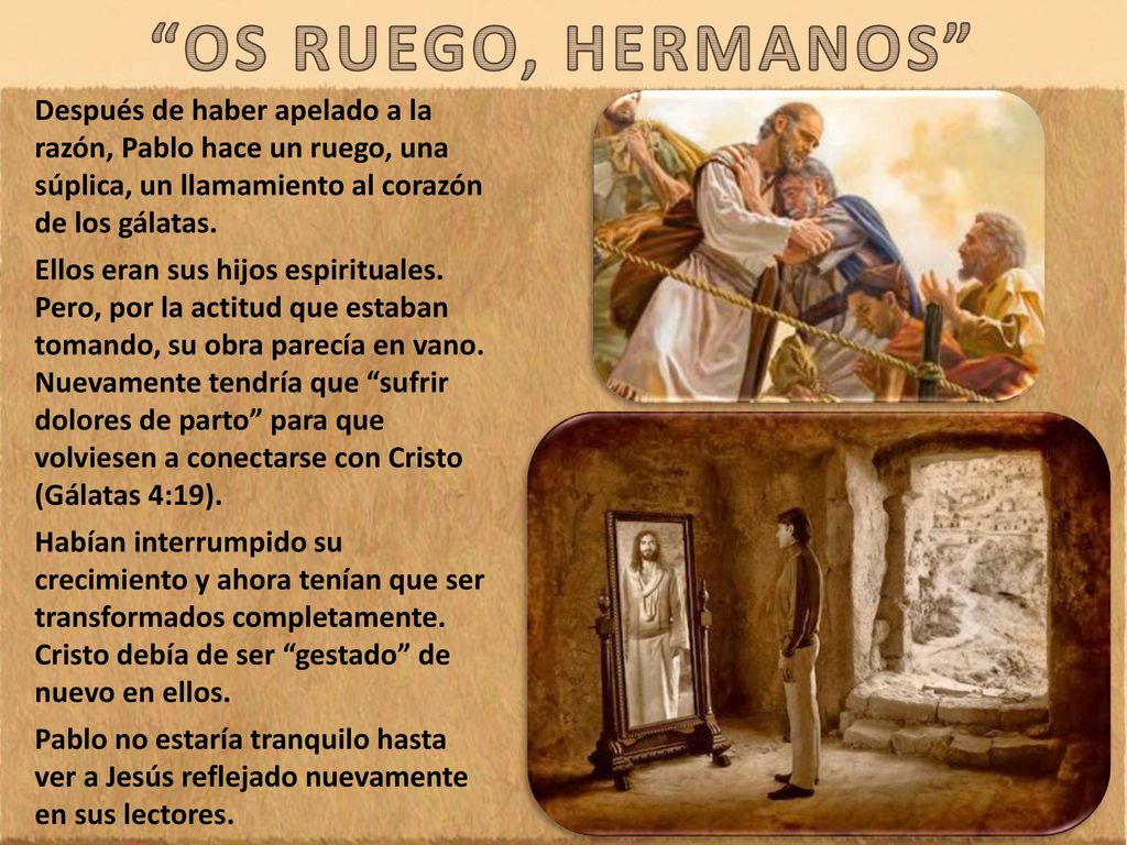 OS RUEGO, HERMANOS Después de haber apelado a la razón, Pablo hace un ruego, una súplica, un llamamiento al corazón de los gálatas.