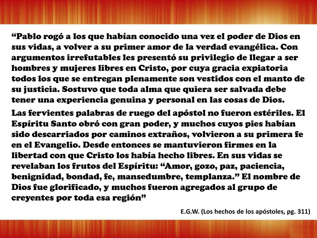 Pablo rogó a los que habían conocido una vez el poder de Dios en sus vidas, a volver a su primer amor de la verdad evangélica. Con argumentos irrefutables les presentó su privilegio de llegar a ser hombres y mujeres libres en Cristo, por cuya gracia expiatoria todos los que se entregan plenamente son vestidos con el manto de su justicia. Sostuvo que toda alma que quiera ser salvada debe tener una experiencia genuina y personal en las cosas de Dios.