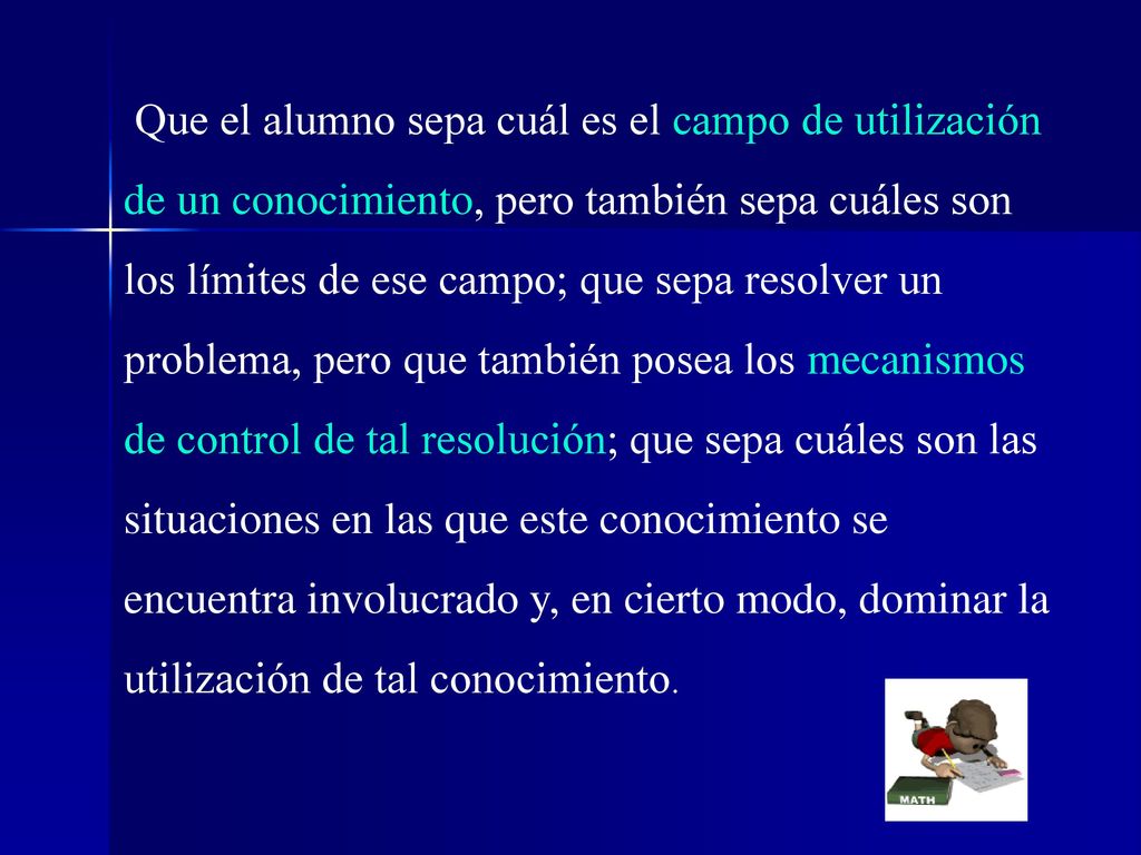 Que el alumno sepa cuál es el campo de utilización de un conocimiento, pero también sepa cuáles son los límites de ese campo; que sepa resolver un problema, pero que también posea los mecanismos de control de tal resolución; que sepa cuáles son las situaciones en las que este conocimiento se encuentra involucrado y, en cierto modo, dominar la utilización de tal conocimiento.