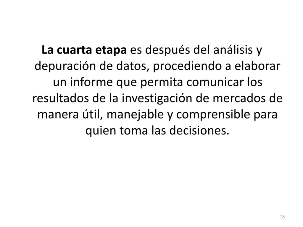 La cuarta etapa es después del análisis y depuración de datos, procediendo a elaborar un informe que permita comunicar los resultados de la investigación de mercados de manera útil, manejable y comprensible para quien toma las decisiones.