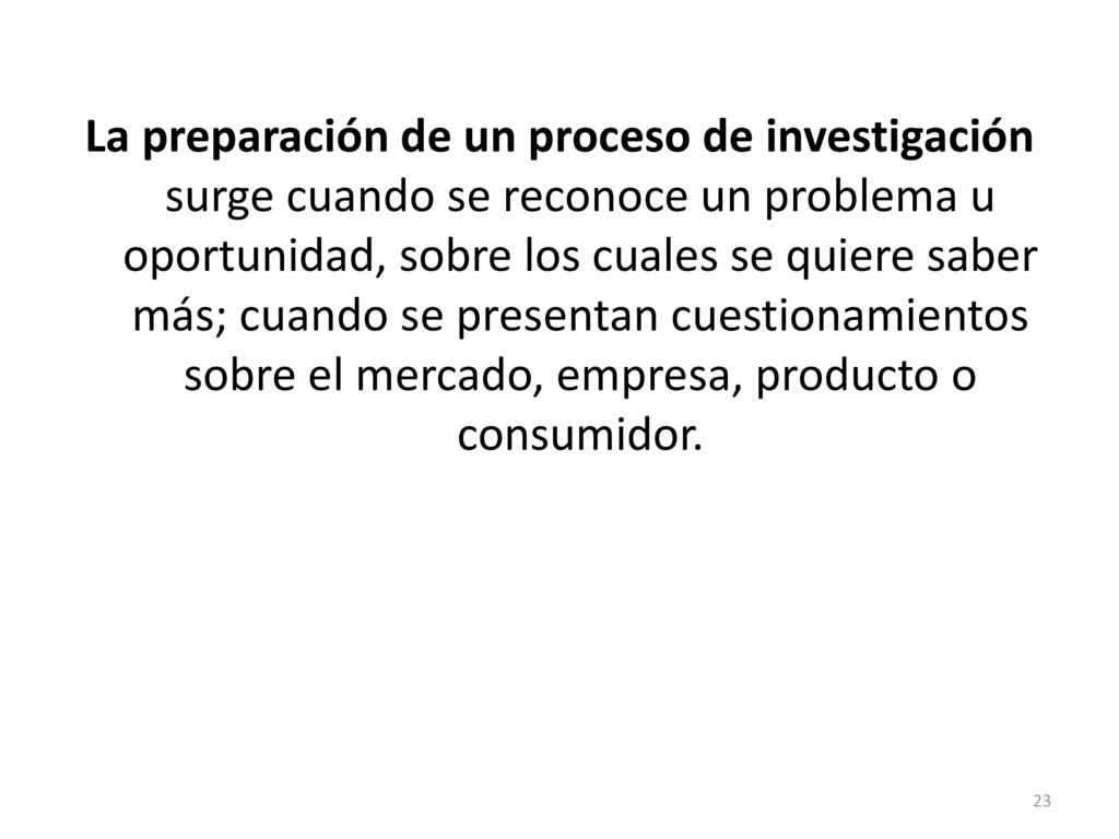 La preparación de un proceso de investigación surge cuando se reconoce un problema u oportunidad, sobre los cuales se quiere saber más; cuando se presentan cuestionamientos sobre el mercado, empresa, producto o consumidor.