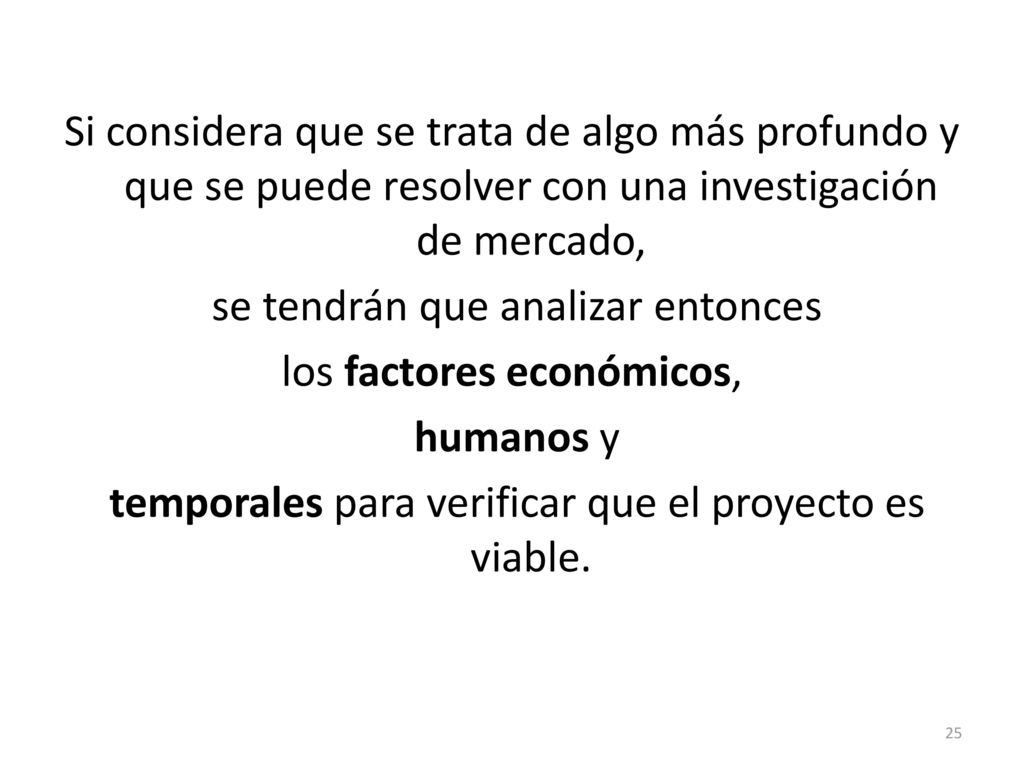 Si considera que se trata de algo más profundo y que se puede resolver con una investigación de mercado, se tendrán que analizar entonces los factores económicos, humanos y temporales para verificar que el proyecto es viable.