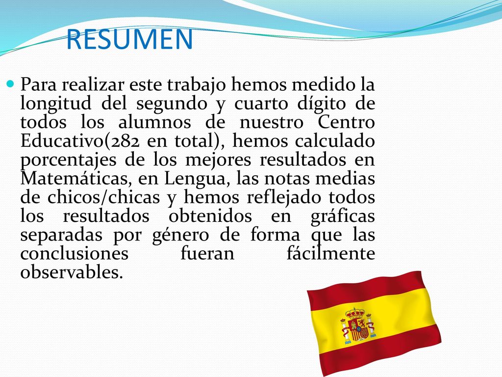 Para realizar este trabajo hemos medido la longitud del segundo y cuarto dígito de todos los alumnos de nuestro Centro Educativo(282 en total), hemos calculado porcentajes de los mejores resultados en Matemáticas, en Lengua, las notas medias de chicos/chicas y hemos reflejado todos los resultados obtenidos en gráficas separadas por género de forma que las conclusiones fueran fácilmente observables.